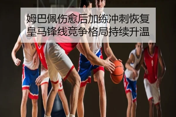 姆巴佩伤愈后加练冲刺恢复 皇马锋线竞争格局持续升温