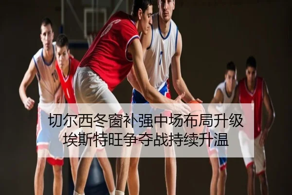 切尔西冬窗补强中场布局升级 埃斯特旺争夺战持续升温